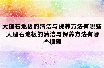 大理石地板的清洁与保养方法有哪些 大理石地板的清洁与保养方法有哪些视频